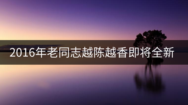 2016年老同志越陳越香即將全新上市！