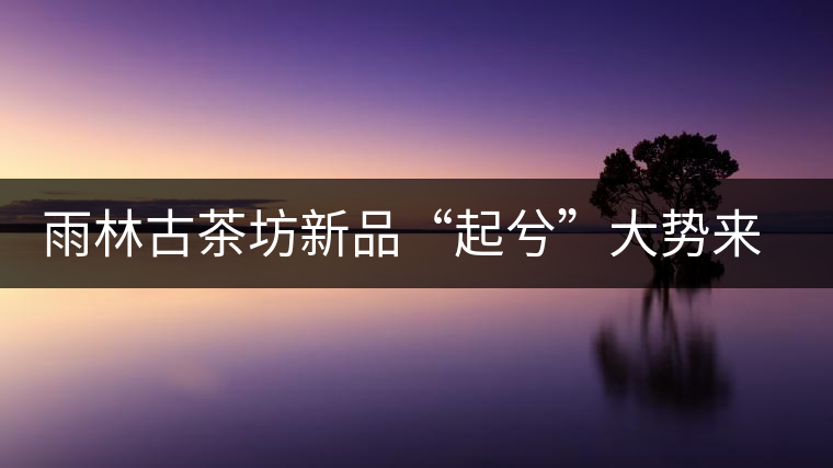 雨林古茶坊新品“起兮”大勢(shì)來襲 雨林古茶坊新品“起兮”大勢(shì)來襲