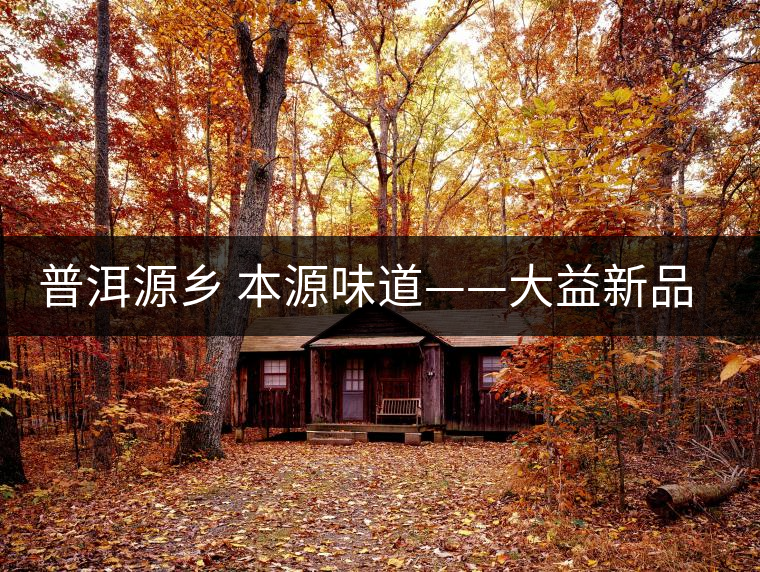 普洱源鄉(xiāng) 本源味道——大益新品“普洱·源”(生茶)金秋上市 普洱源鄉(xiāng) 本源味道——大益新品“普洱·源”(生茶)金秋上市