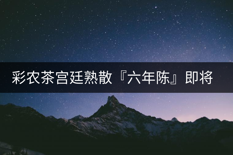 彩農(nóng)茶宮廷熟散『六年陳』即將上市 彩農(nóng)茶宮廷熟散『六年陳』即將上市