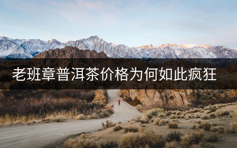 老班章普洱茶價格為何如此瘋狂？盤點(diǎn)老班章歷年收購價