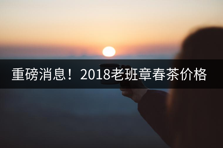 重磅消息！2018老班章春茶價格已定！漲價已成定局！