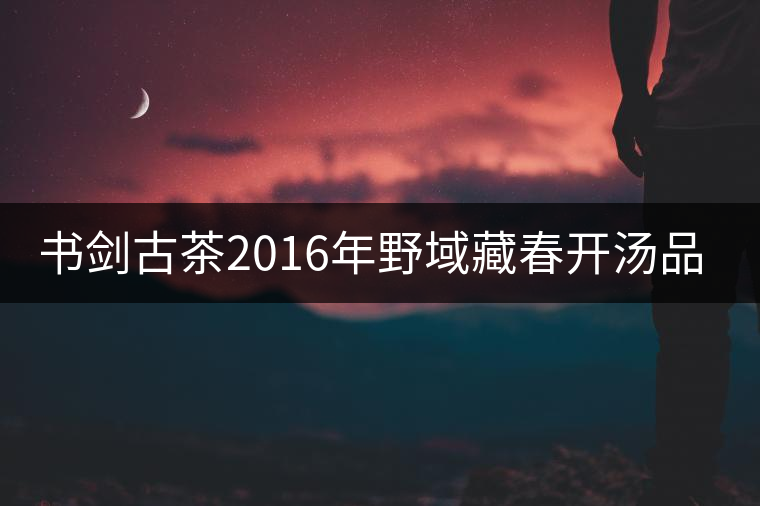 書劍古茶2016年野域藏春開湯品鑒！