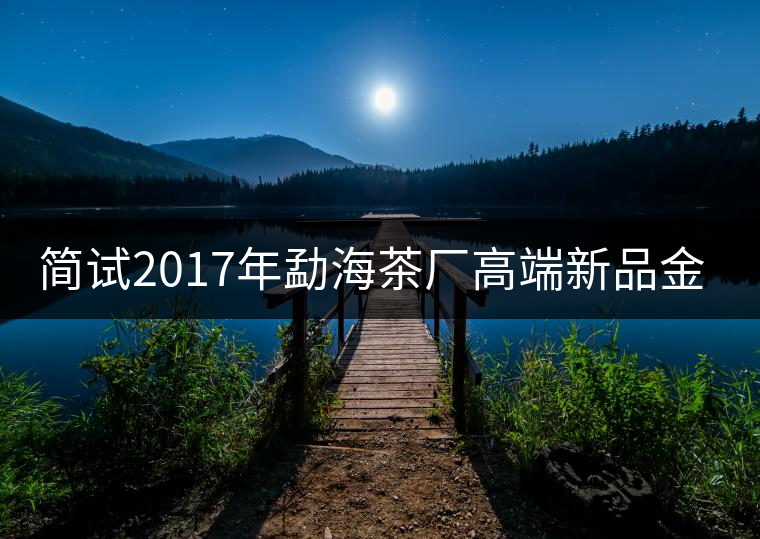 簡(jiǎn)試2017年勐海茶廠高端新品金大益 簡(jiǎn)試2017年勐海茶廠高端新品金大益