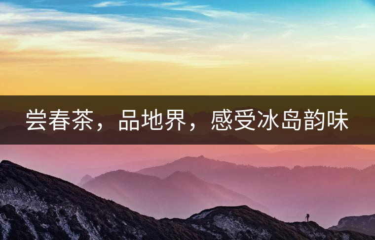 嘗春茶，品地界，感受冰島韻味