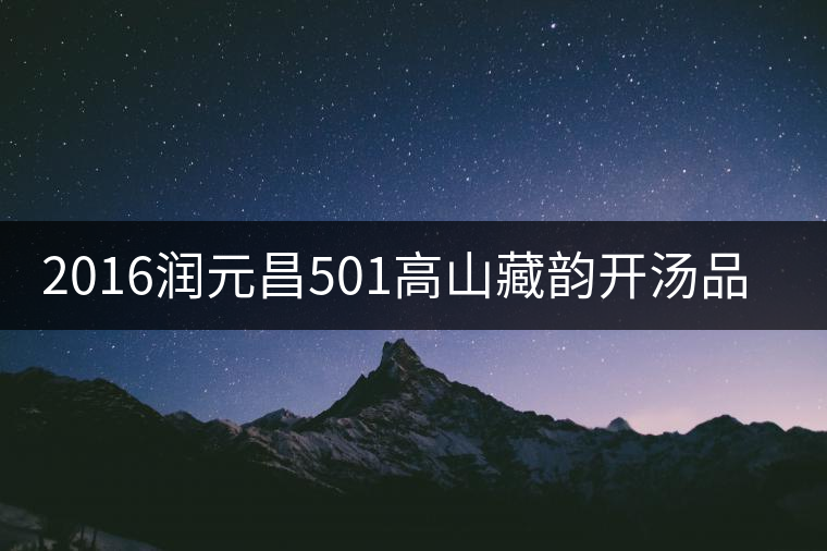 2016潤(rùn)元昌501高山藏韻開湯品鑒 2016潤(rùn)元昌501高山藏韻開湯品鑒