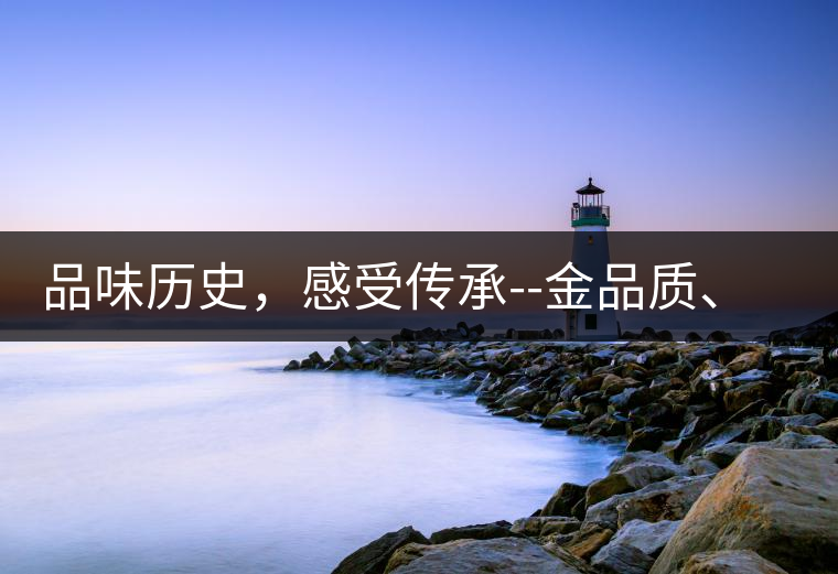 品味歷史，感受傳承--金品質(zhì)、大印象，值得細(xì)細(xì)品味!