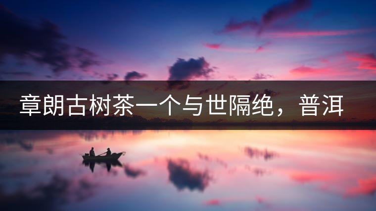 章朗古樹茶一個(gè)與世隔絕，普洱茶隔而不絕的地方