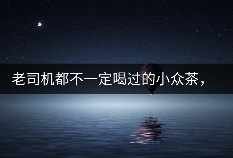 老司機(jī)都不一定喝過的小眾茶，你聽過嗎？