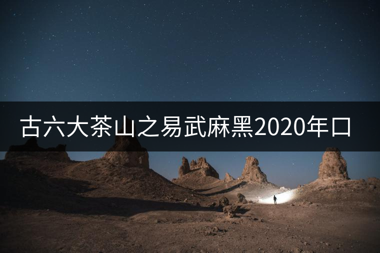 古六大茶山之易武麻黑2020年口感特點(diǎn) 古六大茶山之易武麻黑2020年口感特點(diǎn)