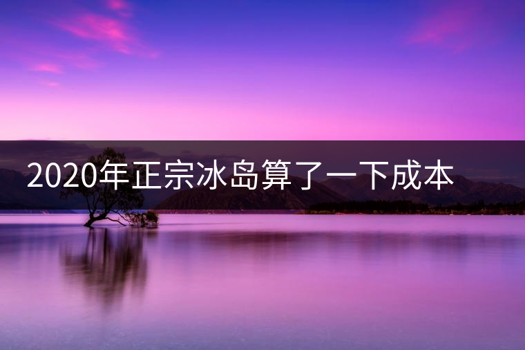 2020年正宗冰島算了一下成本，一般人真消費不起