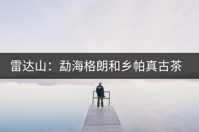 雷達山:勐海格朗和鄉(xiāng)帕真古茶園 雷達山:勐海格朗和鄉(xiāng)帕真古茶園