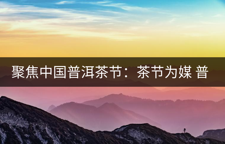 聚焦中國普洱茶節(jié)：茶節(jié)為媒 普洱啟航