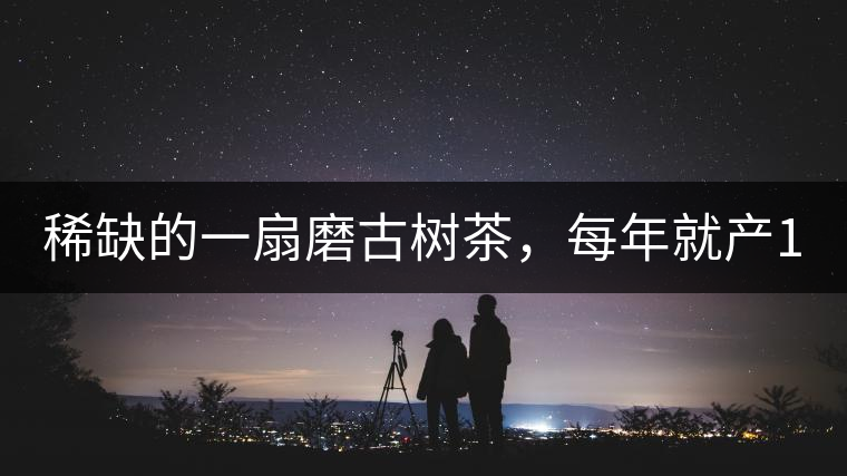 稀缺的一扇磨古樹茶，每年就產(chǎn)1000公斤
