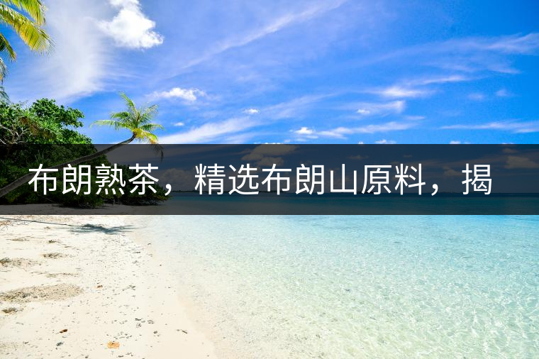 布朗熟茶，精選布朗山原料，揭秘布朗寨好茶之道