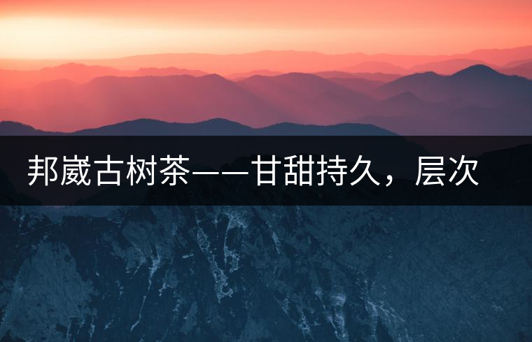 邦崴古樹茶——甘甜持久，層次鮮明