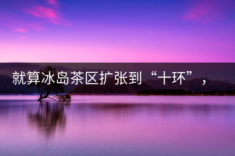 就算冰島茶區(qū)擴張到“十環(huán)”，我們也要在二環(huán)內(nèi)建個別墅