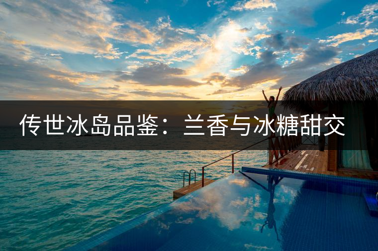 傳世冰島品鑒：蘭香與冰糖甜交融，經(jīng)歷打磨才沉淀出的魅力