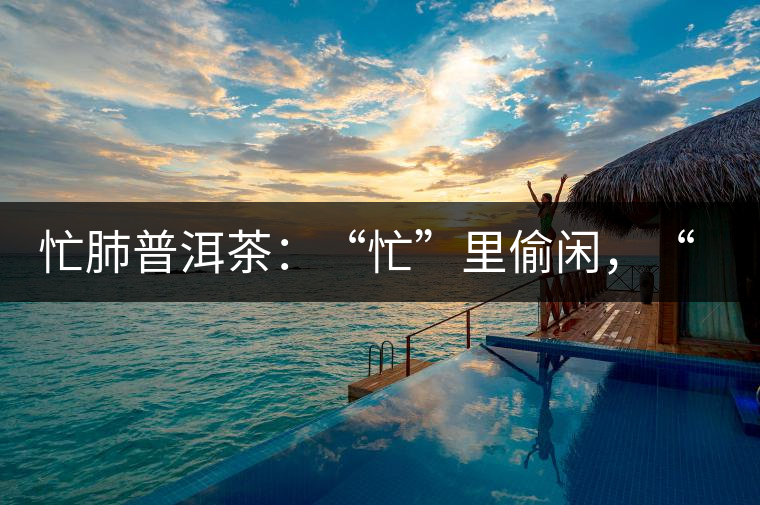 忙肺普洱茶：“忙”里偷閑，“肺”寧靜無以致遠！