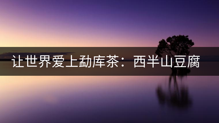 讓世界愛上勐庫茶:西半山豆腐寨 讓世界愛上勐庫茶:西半山豆腐寨