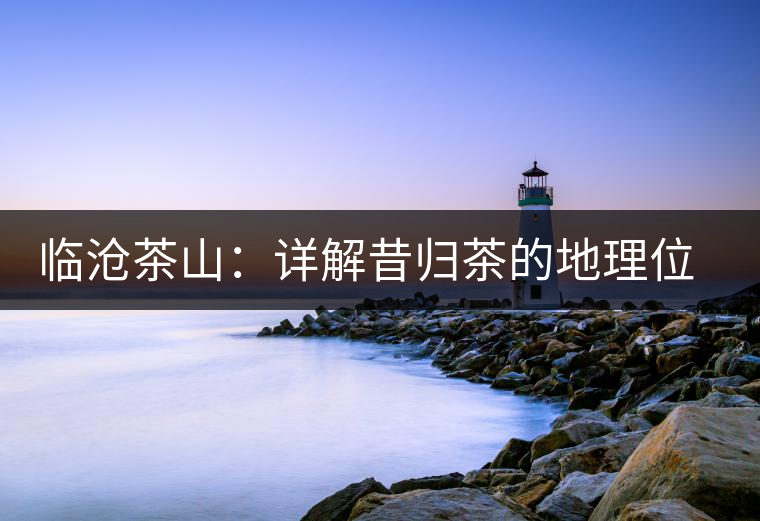 臨滄茶山:詳解昔歸茶的地理位置和茶質(zhì)特色 臨滄茶山:詳解昔歸茶的地理位置和茶質(zhì)特色