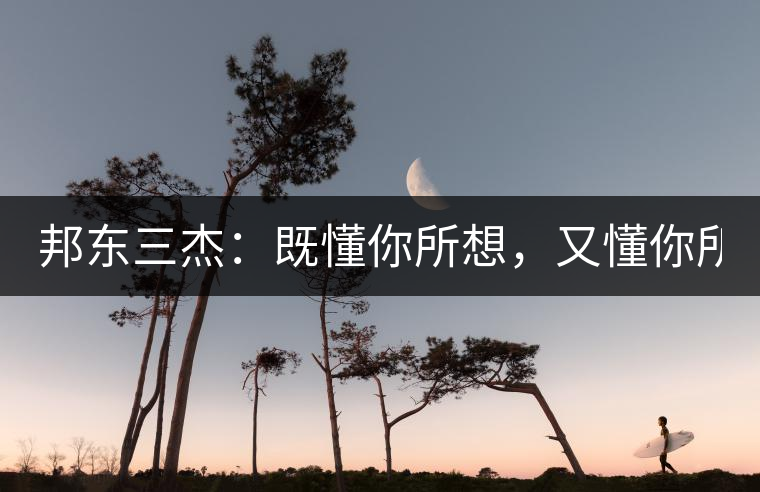 邦東三杰：既懂你所想，又懂你所需！