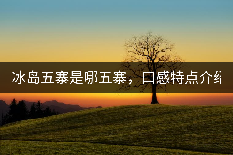 冰島五寨是哪五寨，口感特點(diǎn)介紹？