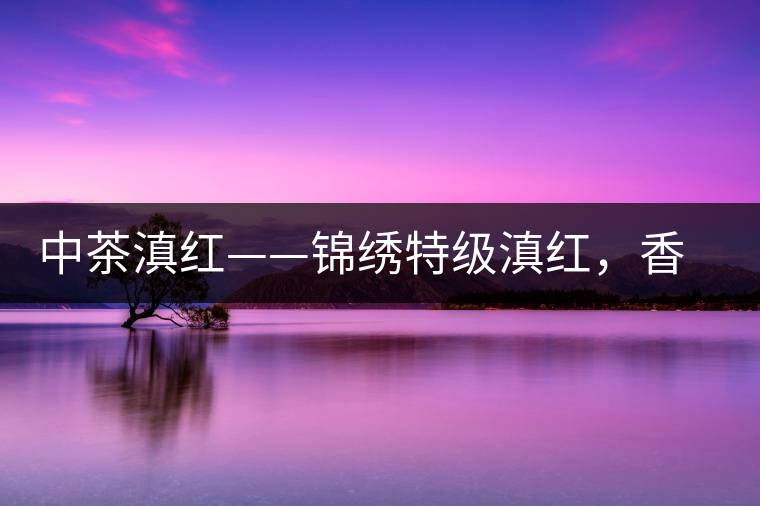 中茶滇紅——錦繡特級滇紅，香甜高揚滋味鮮爽