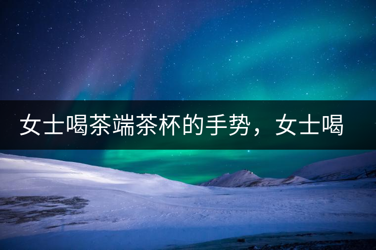 女士喝茶端茶杯的手勢(shì)，女士喝茶手勢(shì)