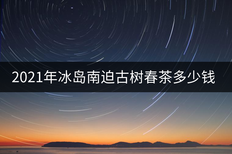 2021年冰島南迫古樹春茶多少錢一公斤？