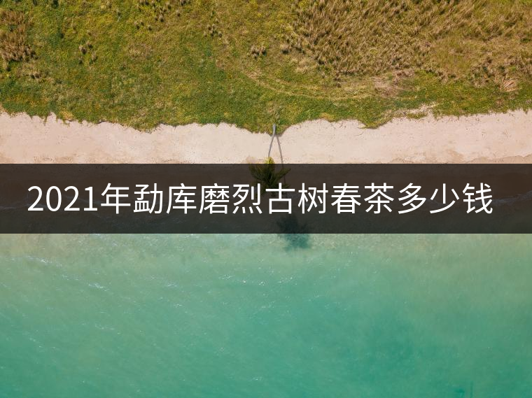 2021年勐庫磨烈古樹春茶多少錢一公斤？