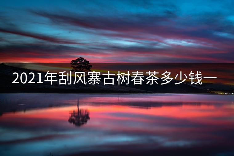 2021年刮風(fēng)寨古樹(shù)春茶多少錢(qián)一公斤？