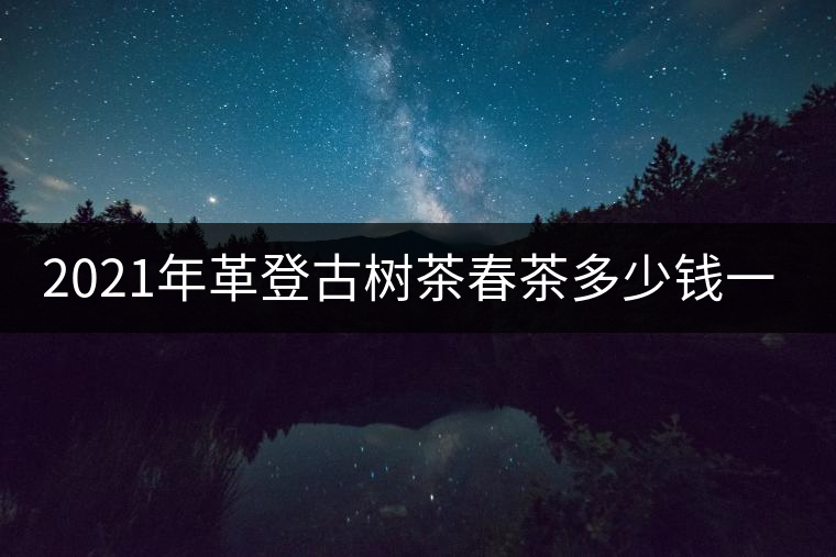 2021年革登古樹(shù)茶春茶多少錢(qián)一公斤 2021年革登古樹(shù)茶春茶多少錢(qián)一公斤