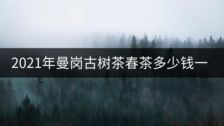 2021年曼崗古樹(shù)茶春茶多少錢(qián)一公斤？