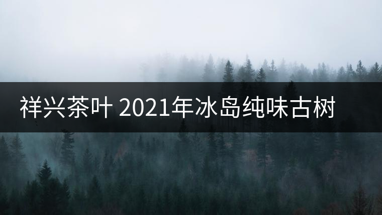 祥興茶葉 2021年冰島純味古樹春茶品質(zhì)好嗎？