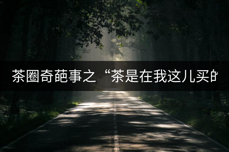 茶圈奇葩事之“茶是在我這兒買的嗎？”