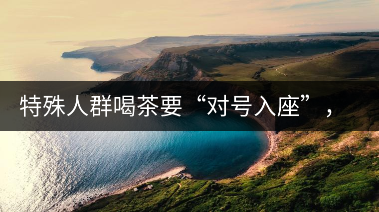 特殊人群喝茶要“對號入座”，不同體質(zhì)的人喝不同屬性的茶