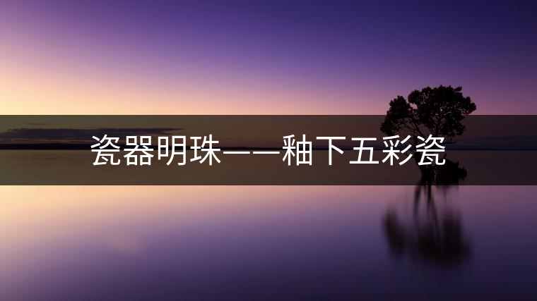瓷器明珠——釉下五彩瓷 瓷器明珠——釉下五彩瓷