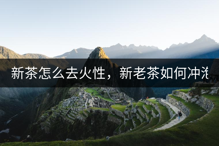 新茶怎么去火性，新老茶如何沖泡？