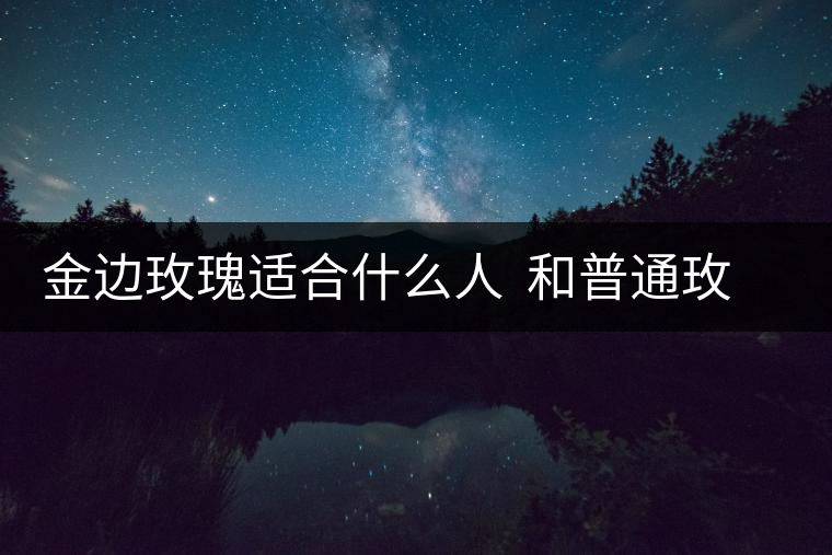 金邊玫瑰適合什么人 和普通玫瑰的區(qū)別 金邊玫瑰適合什么人 和普通玫瑰的區(qū)別