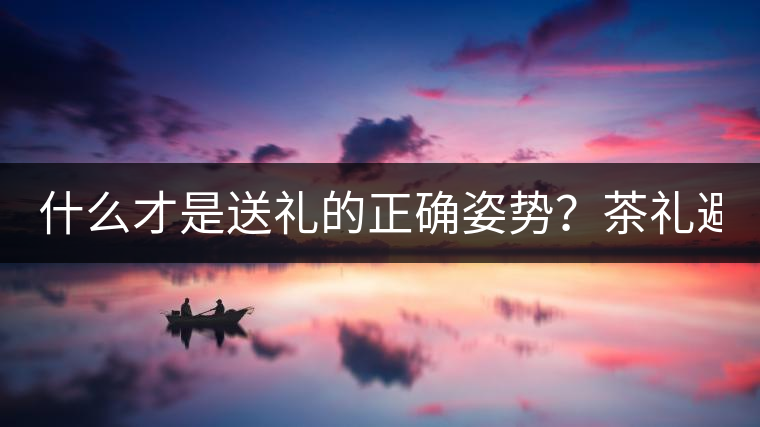 什么才是送禮的正確姿勢(shì)？茶禮避坑指南！