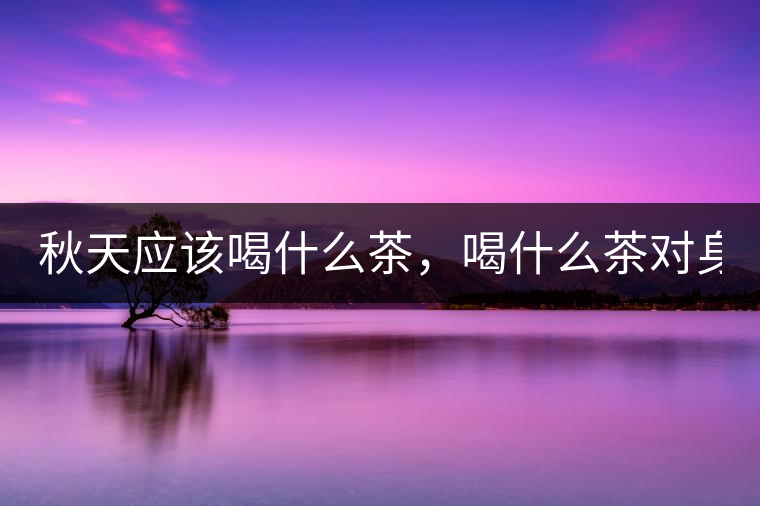 秋天應(yīng)該喝什么茶，喝什么茶對(duì)身體更好！