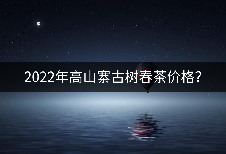 2022年高山寨古樹春茶價(jià)格？