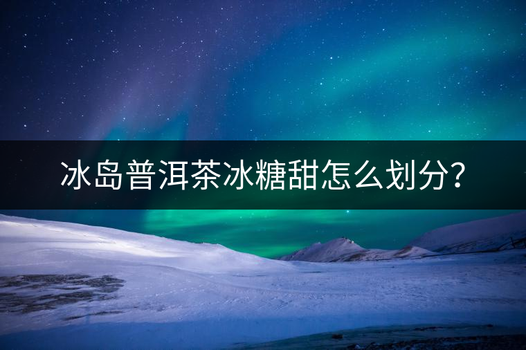 冰島普洱茶冰糖甜怎么劃分？