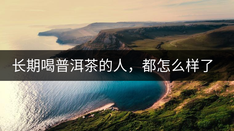 長期喝普洱茶的人，都怎么樣了？為你總結(jié)：或可得到3個好處