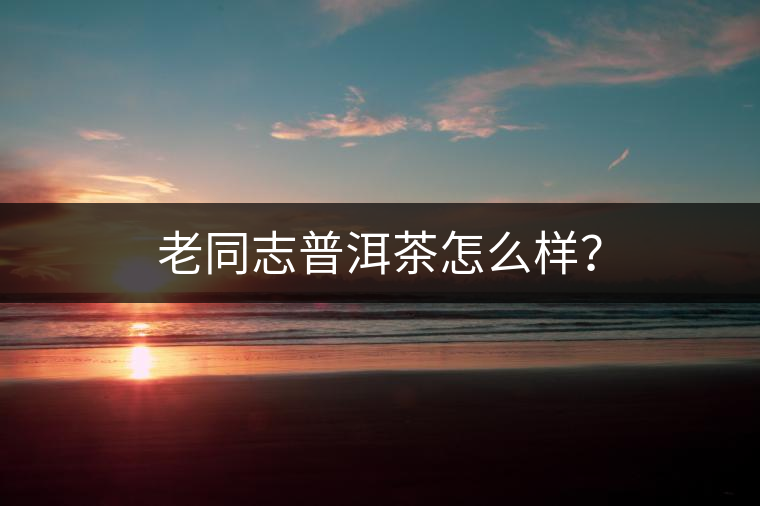 老同志普洱茶怎么樣？
