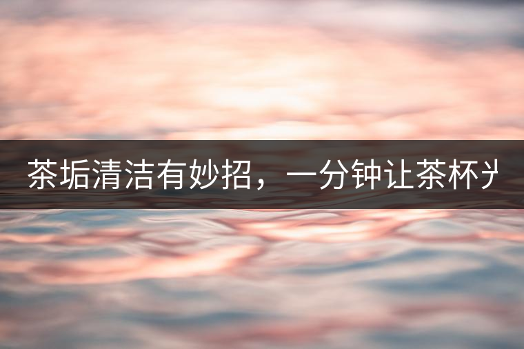 茶垢清潔有妙招，一分鐘讓茶杯光亮如新！