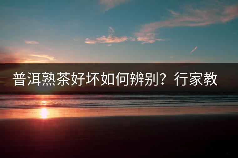 普洱熟茶好壞如何辨別？行家教你3步走！聞茶香、品茶湯、鑒葉底