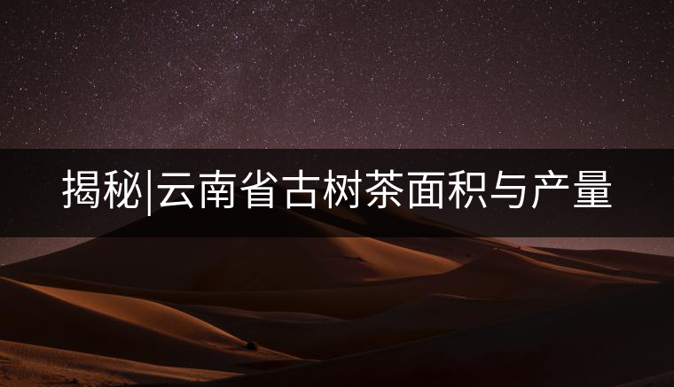 揭秘|云南省古樹茶面積與產(chǎn)量