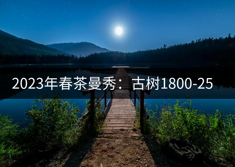 2023年春茶曼秀:古樹1800-2500元/公斤 2023年春茶曼秀:古樹1800-2500元/公斤